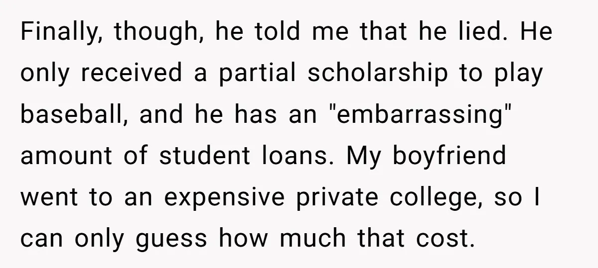 Finally, though, he told me that he lied. He only received a partial scholarship to play baseball, and he has an "embarrassing" amount of student loans. My boyfriend went to...