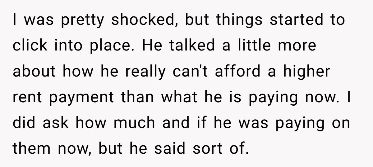 I was pretty shocked, but things started to click into place. He talked a little more about how he really can't afford a higher rent payment than what he is...