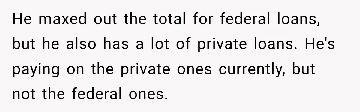 He maxed out the total for federal loans, but he also has a lot of private loans. He's paying on the private ones currently, but not the federal ones.