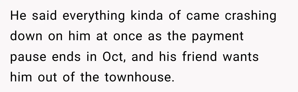 He said everything kinda of came crashing down on him at once as the payment pause ends in Oct, and his friend wants him out of the townhouse.