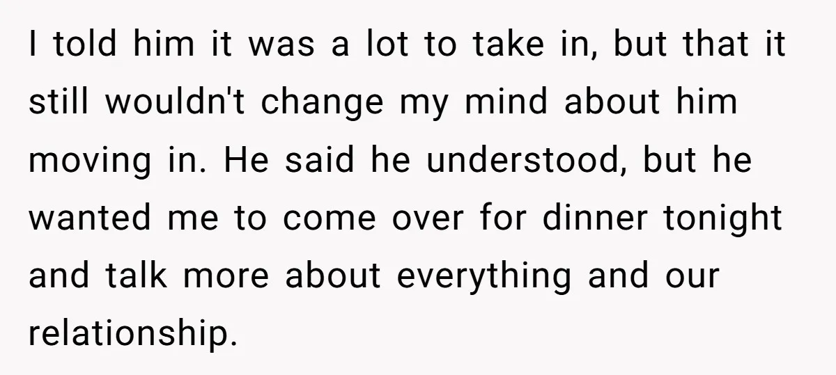 I told him it was a lot to take in, but that it still wouldn't change my mind about him moving in. He said he understood, but he wanted me...