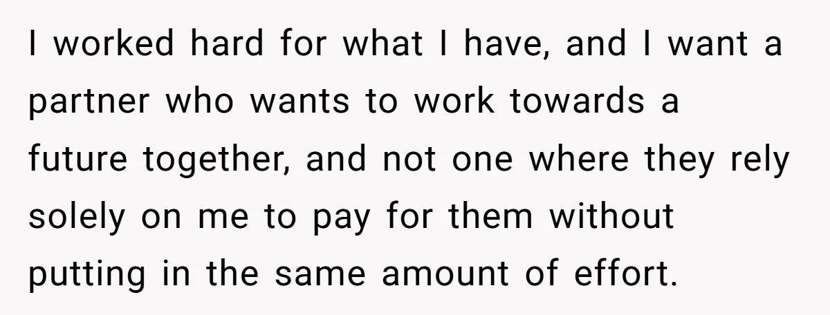 I worked hard for what I have, and I want a partner who wants to work towards a future together, and not one where they rely solely on me to...