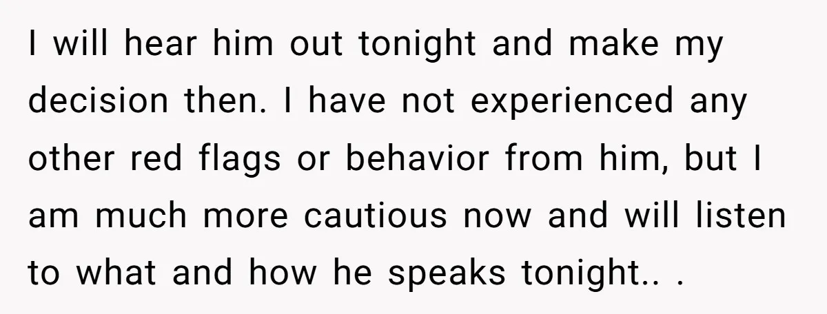 I will hear him out tonight and make my decision then. I have not experienced any other red flags or behavior from him, but I am much more cautious now...