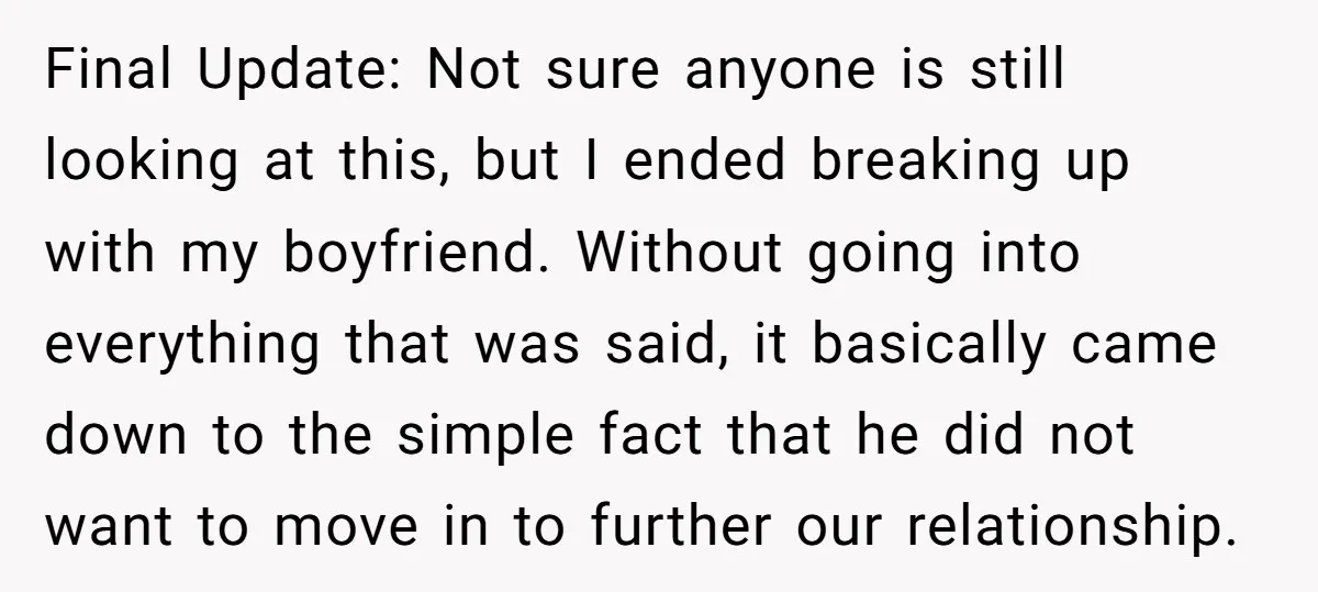 Final Update: Not sure anyone is still looking at this, but I ended breaking up with my boyfriend. Without going into everything that was said, it basically came down to...