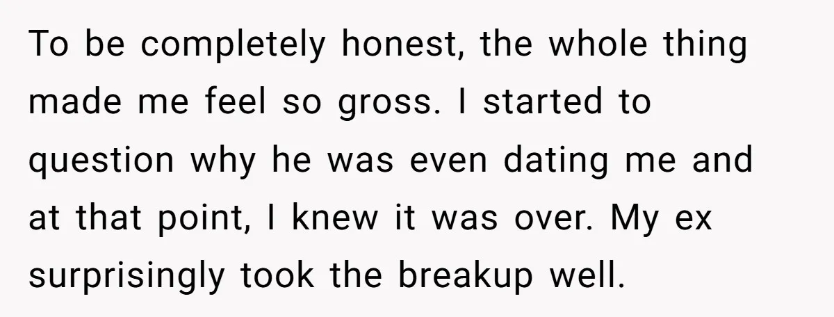 To be completely honest, the whole thing made me feel so gross. I started to question why he was even dating me and at that point, I knew it was...