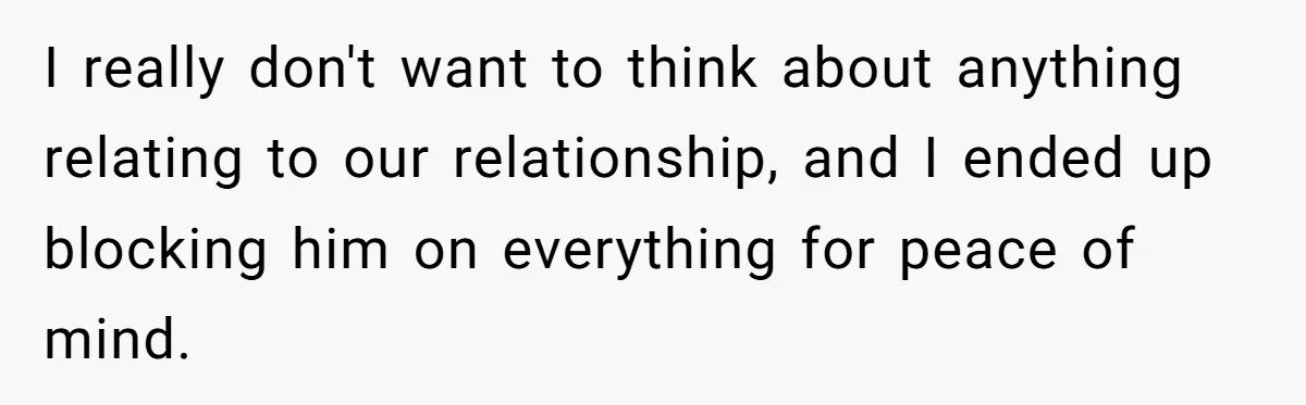 I really don't want to think about anything relating to our relationship, and I ended up blocking him on everything for peace of mind.