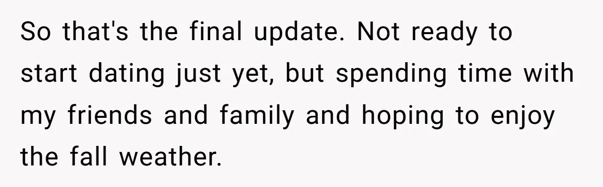 So that's the final update. Not ready to start dating just yet, but spending time with my friends and family and hoping to enjoy the fall weather.