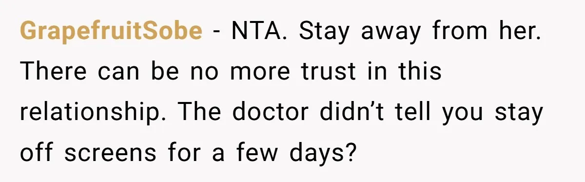 GrapefruitSobe - NTA. Stay away from her. There can be no more trust in this relationship. The doctor didn’t tell you stay off screens for a few days?