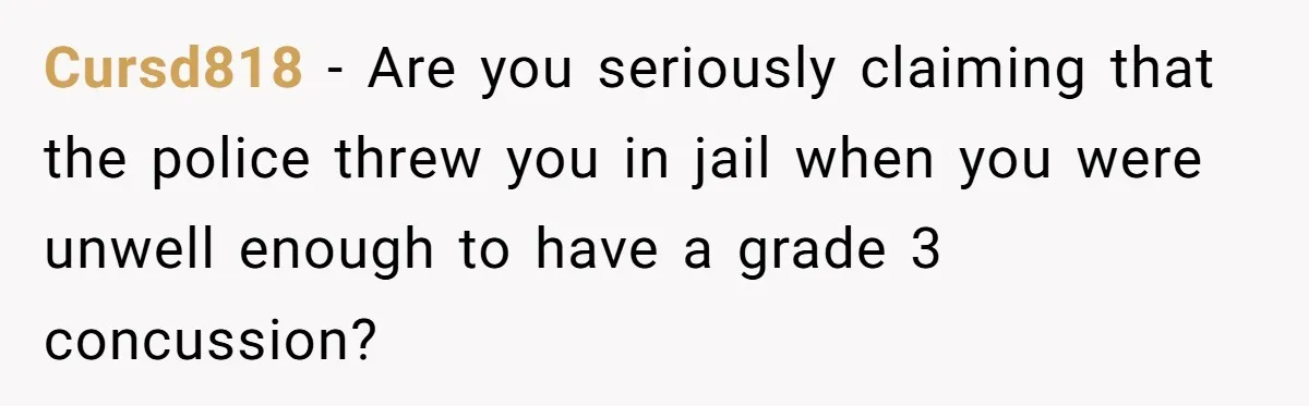 Cursd818 - Are you seriously claiming that the police threw you in jail when you were unwell enough to have a grade 3 concussion?