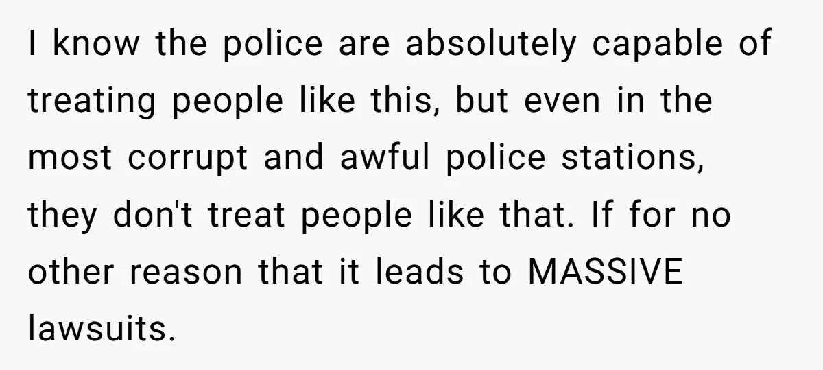 I know the police are absolutely capable of treating people like this, but even in the most corrupt and awful police stations, they don't treat people like that. If for...