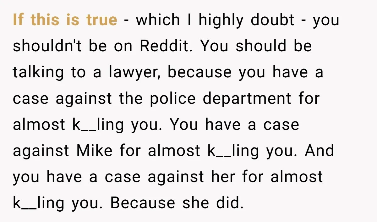 If this is true - which I highly doubt - you shouldn't be on Reddit. You should be talking to a lawyer, because you have a case against the police...