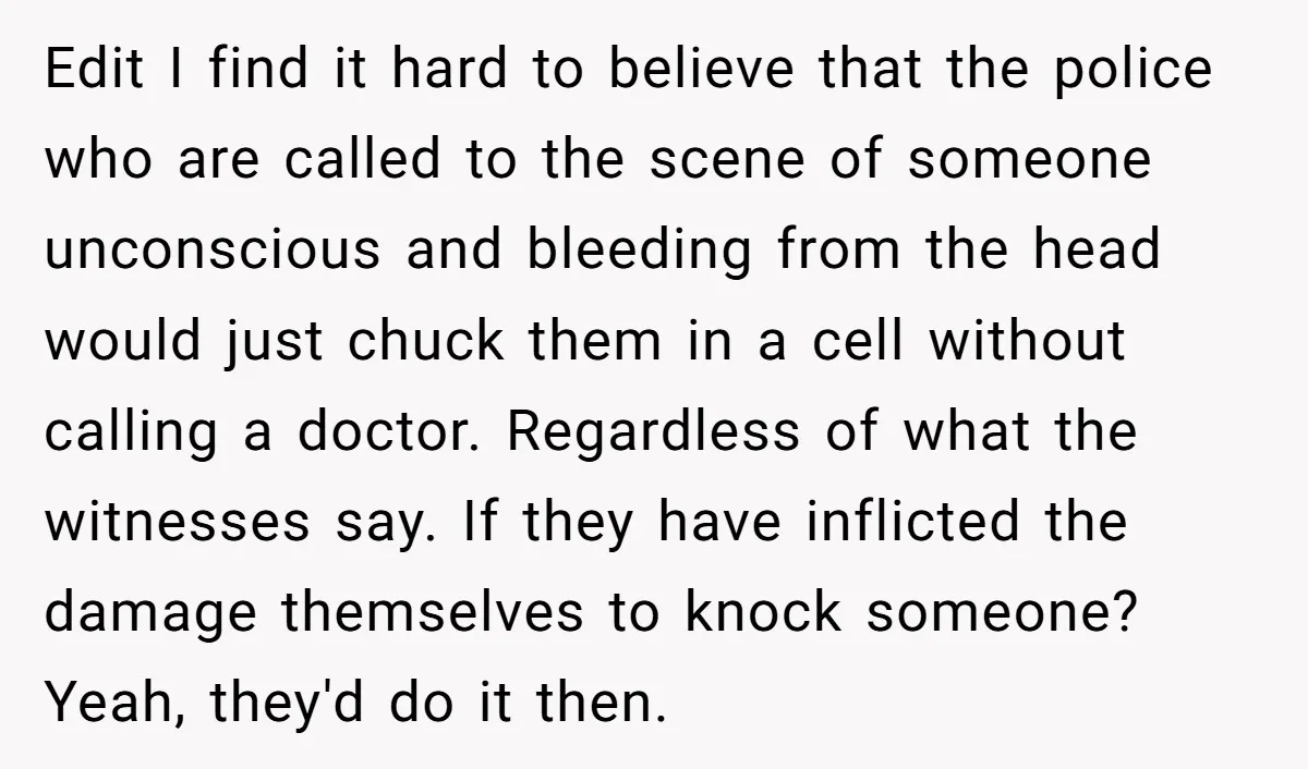 Edit I find it hard to believe that the police who are called to the scene of someone unconscious and bleeding from the head would just chuck them in a...
