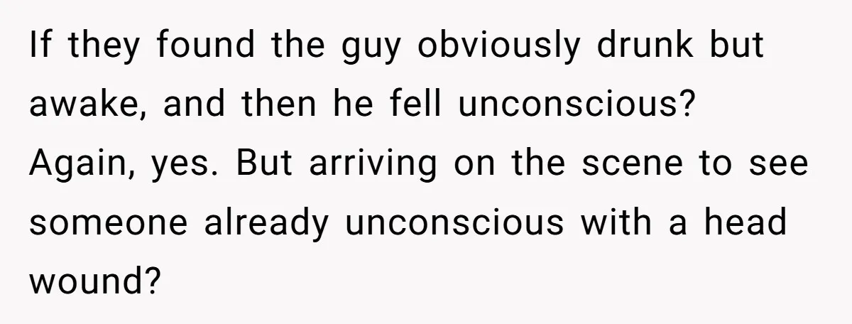 If they found the guy obviously drunk but awake, and then he fell unconscious? Again, yes. But arriving on the scene to see someone already unconscious with a head wound?