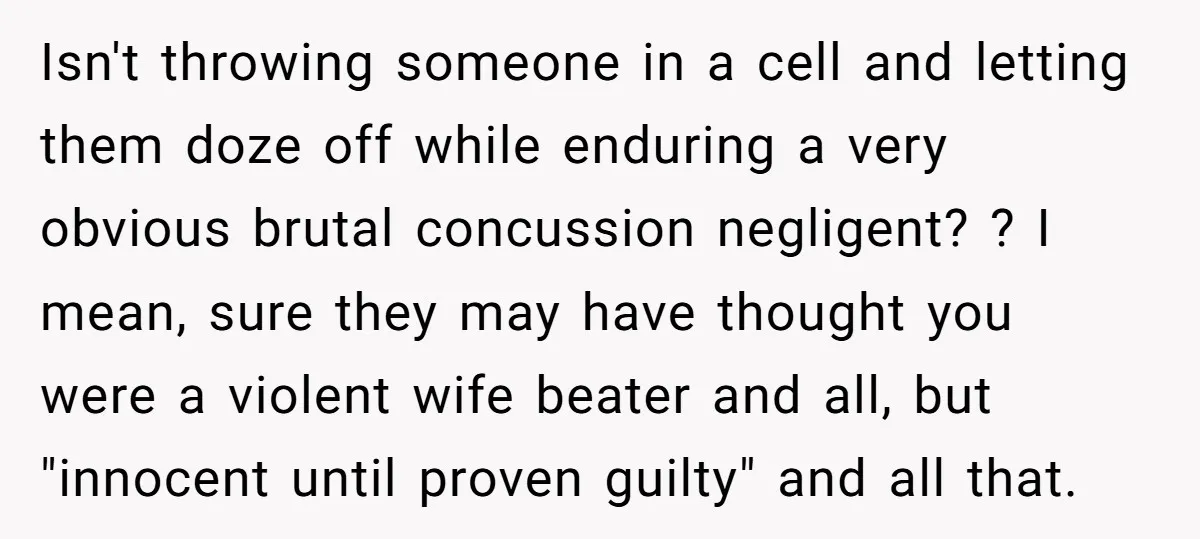 Isn't throwing someone in a cell and letting them doze off while enduring a very obvious brutal concussion negligent? ? I mean, sure they may have thought you were a...