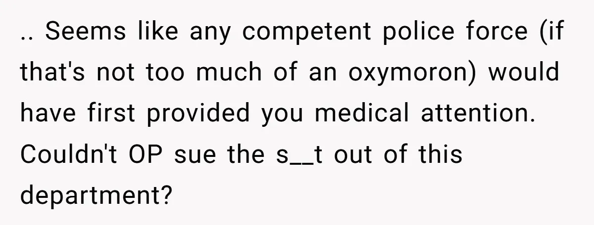 .. Seems like any competent police force (if that's not too much of an oxymoron) would have first provided you medical attention. Couldn't OP sue the s__t out of this...