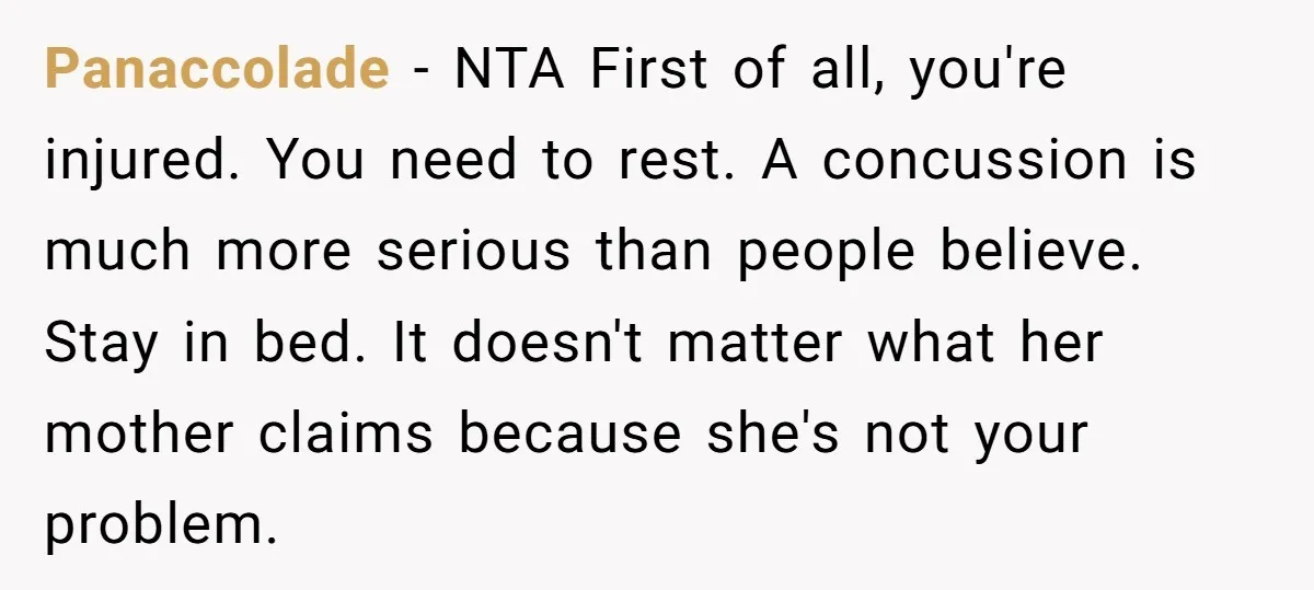 Panaccolade - NTA First of all, you're injured. You need to rest. A concussion is much more serious than people believe. Stay in bed. It doesn't matter what her mother...