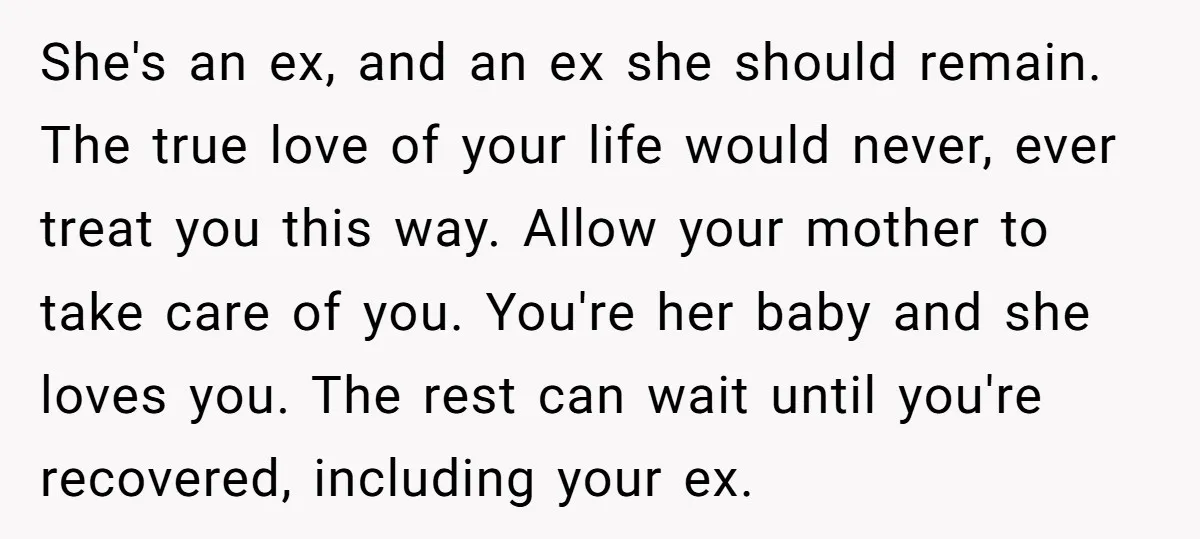 She's an ex, and an ex she should remain. The true love of your life would never, ever treat you this way. Allow your mother to take care of you....