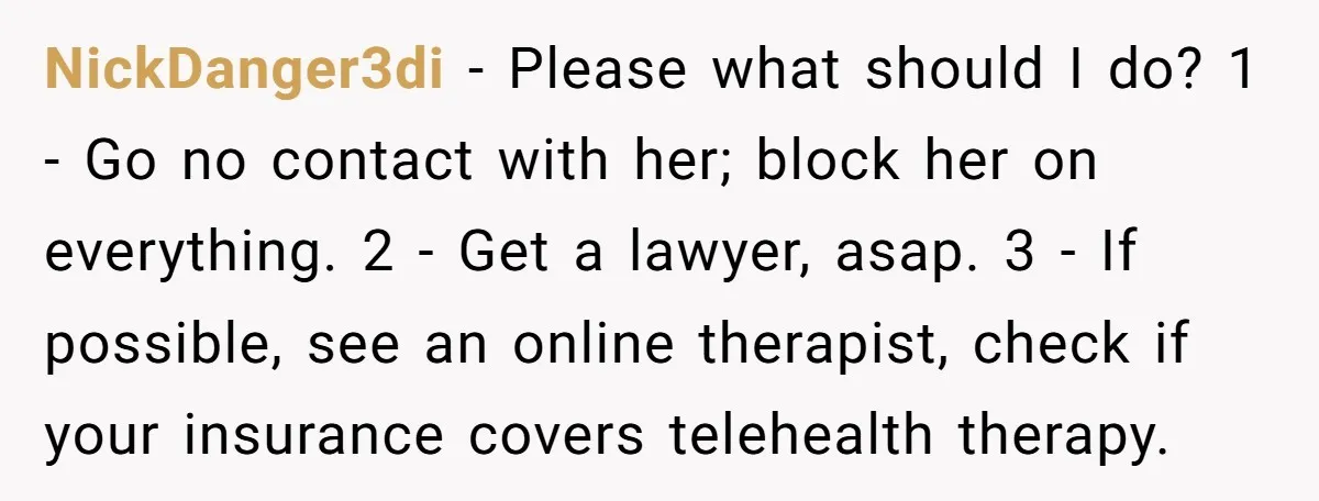 NickDanger3di - Please what should I do? 1 - Go no contact with her; block her on everything. 2 - Get a lawyer, asap. 3 - If possible, see an...