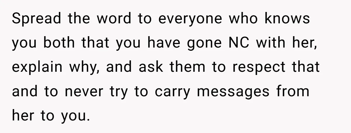 Spread the word to everyone who knows you both that you have gone NC with her, explain why, and ask them to respect that and to never try to carry...