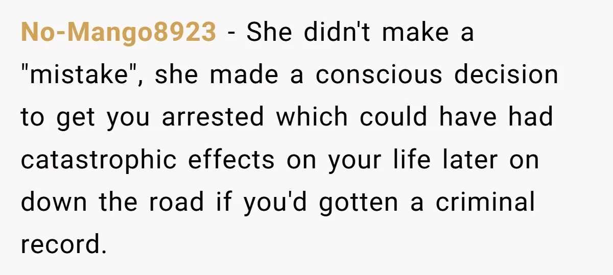 No-Mango8923 - She didn't make a "mistake", she made a conscious decision to get you arrested which could have had catastrophic effects on your life later on down the road...