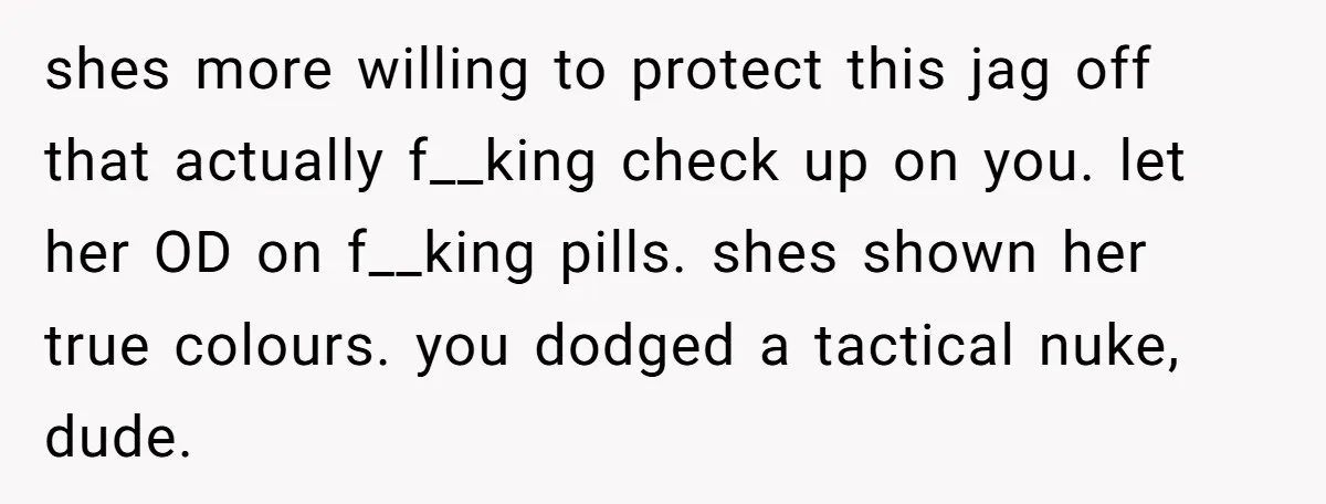 shes more willing to protect this jag off that actually f__king check up on you. let her OD on f__king pills. shes shown her true colours. you dodged a tactical...