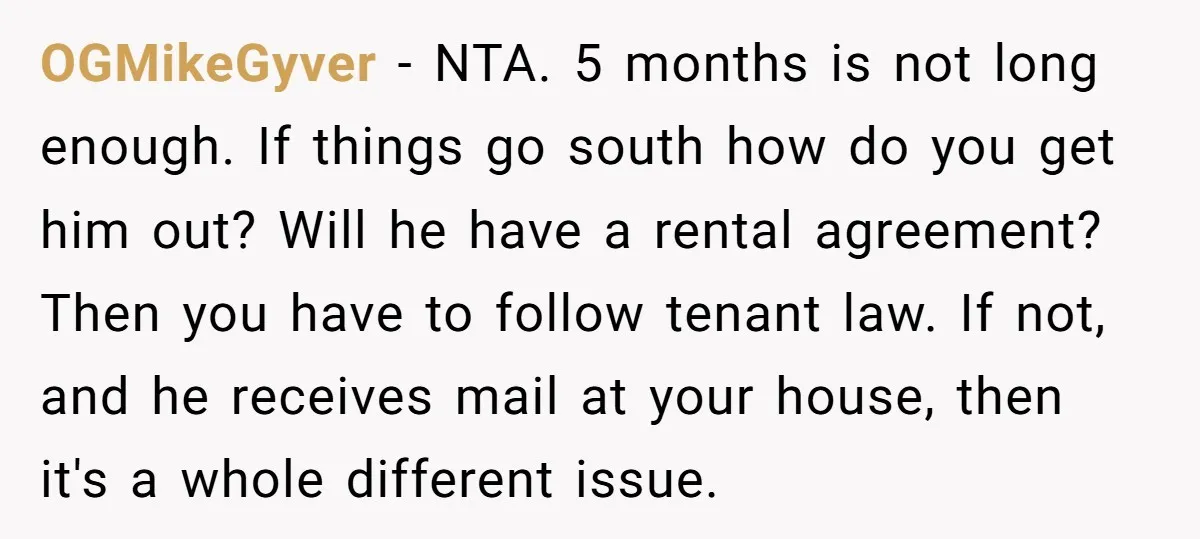 OGMikeGyver − NTA. 5 months is not long enough. If things go south how do you get him out? Will he have a rental agreement? Then you have to follow...