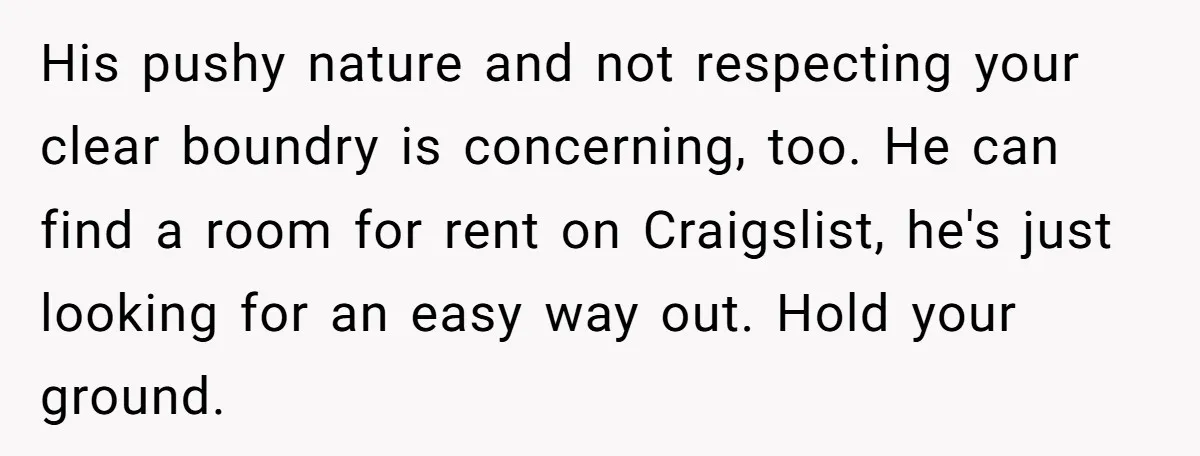 His pushy nature and not respecting your clear boundry is concerning, too. He can find a room for rent on Craigslist, he's just looking for an easy way out. Hold...