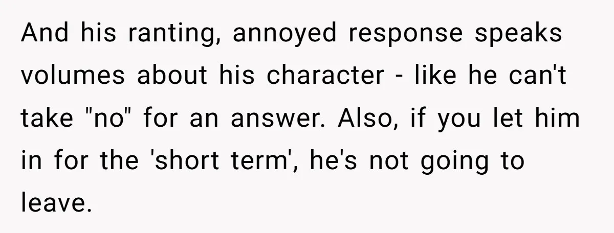 And his ranting, annoyed response speaks volumes about his character - like he can't take "no" for an answer. Also, if you let him in for the 'short term', he's...