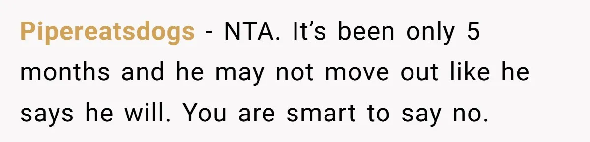 Pipereatsdogs − NTA. It’s been only 5 months and he may not move out like he says he will. You are smart to say no.