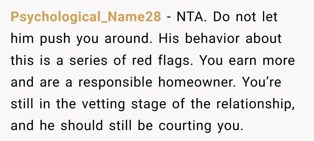 Psychological_Name28 − NTA. Do not let him push you around. His behavior about this is a series of red flags. You earn more and are a responsible homeowner. You’re still...