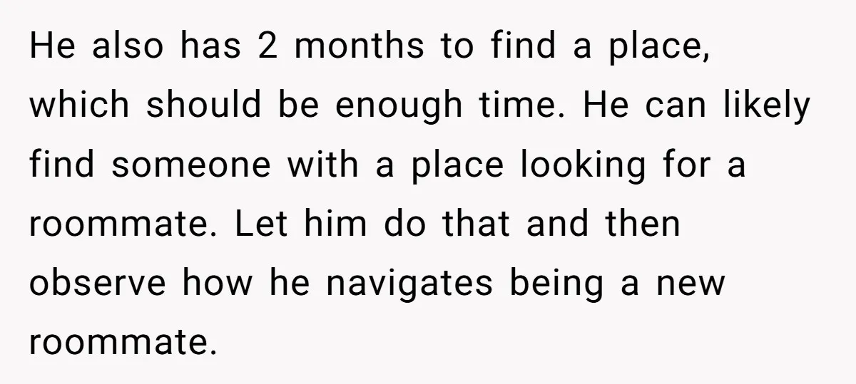 He also has 2 months to find a place, which should be enough time. He can likely find someone with a place looking for a roommate. Let him do that...