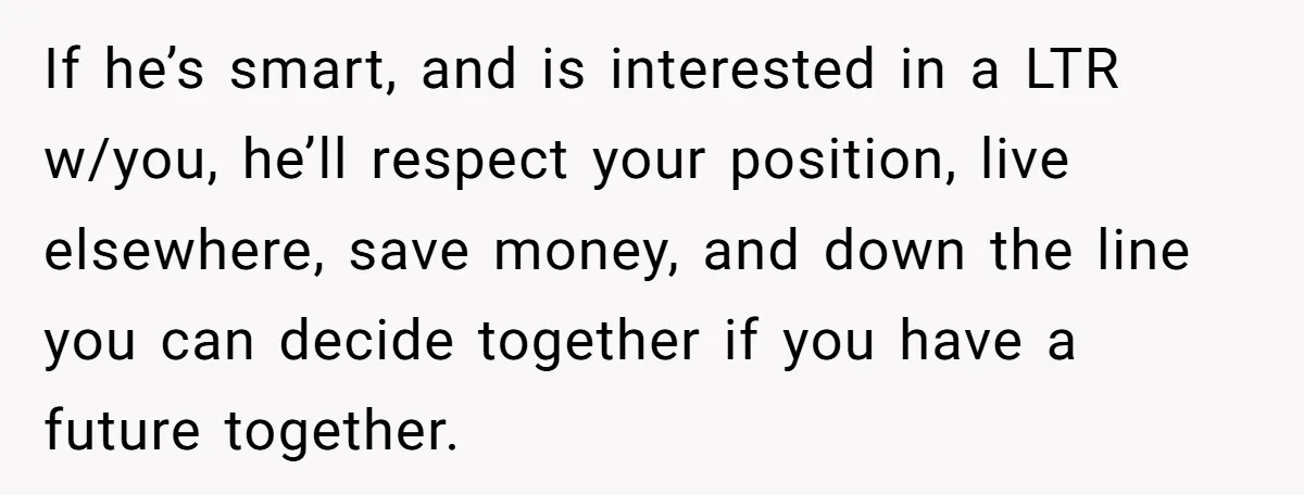 If he’s smart, and is interested in a LTR w/you, he’ll respect your position, live elsewhere, save money, and down the line you can decide together if you have a...