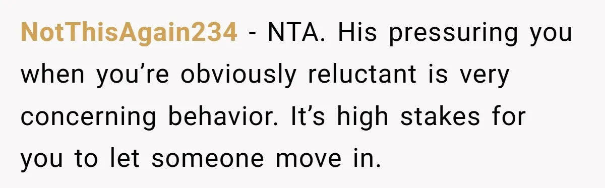 NotThisAgain234 − NTA. His pressuring you when you’re obviously reluctant is very concerning behavior. It’s high stakes for you to let someone move in.