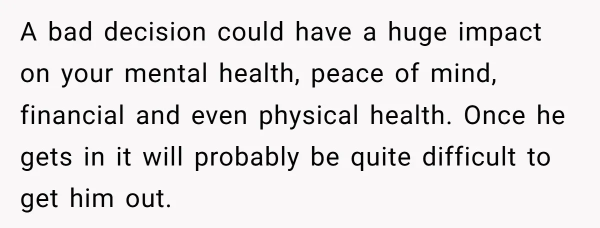 A bad decision could have a huge impact on your mental health, peace of mind, financial and even physical health. Once he gets in it will probably be quite difficult...