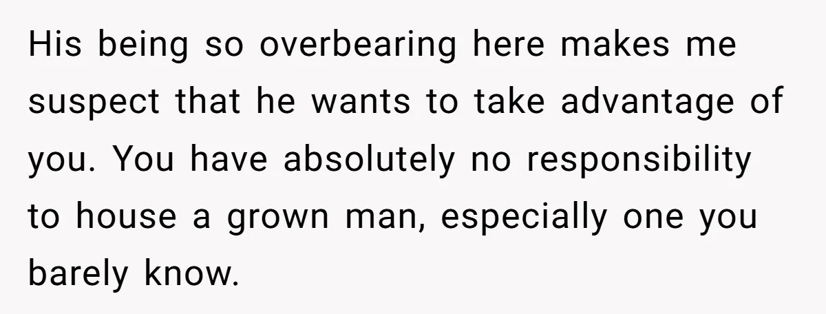 His being so overbearing here makes me suspect that he wants to take advantage of you. You have absolutely no responsibility to house a grown man, especially one you barely...