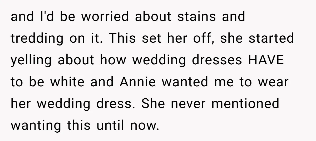 and I'd be worried about stains and tredding on it. This set her off, she started yelling about how wedding dresses HAVE to be white and Annie wanted me to...