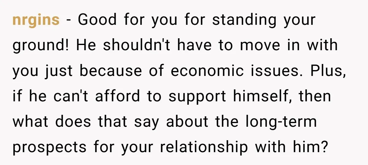 nrgins − Good for you for standing your ground! He shouldn't have to move in with you just because of economic issues. Plus, if he can't afford to support himself,...