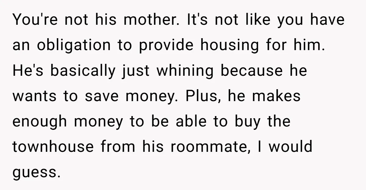 You're not his mother. It's not like you have an obligation to provide housing for him. He's basically just whining because he wants to save money. Plus, he makes enough...