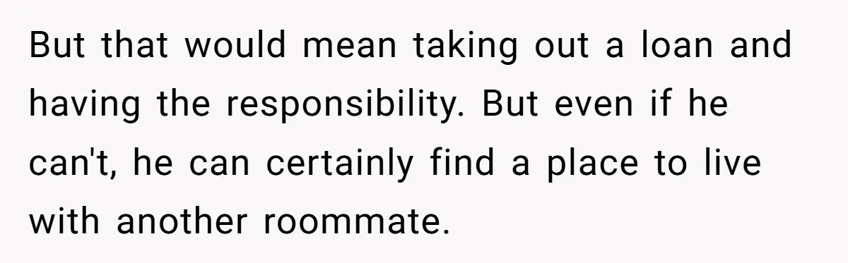 But that would mean taking out a loan and having the responsibility. But even if he can't, he can certainly find a place to live with another roommate.