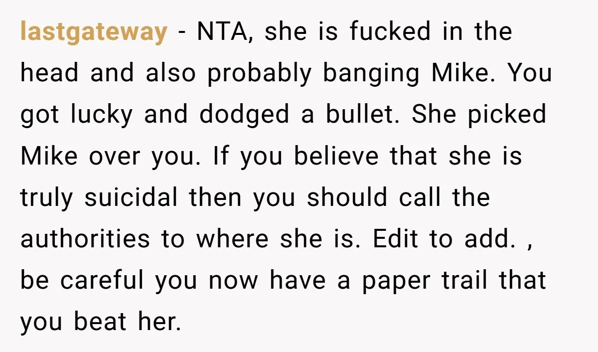 lastgateway - NTA, she is fucked in the head and also probably banging Mike. You got lucky and dodged a bullet. She picked Mike over you. If you believe that...
