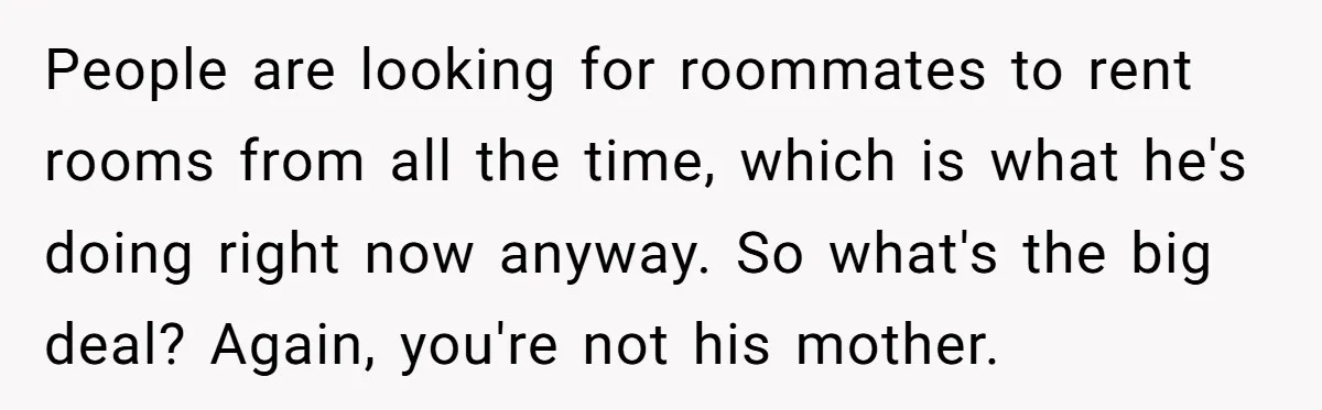 People are looking for roommates to rent rooms from all the time, which is what he's doing right now anyway. So what's the big deal? Again, you're not his mother.