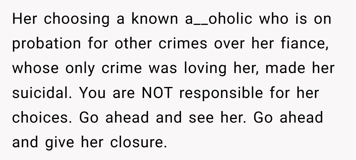 Her choosing a known a__oholic who is on probation for other crimes over her fiance, whose only crime was loving her, made her suicidal. You are NOT responsible for her...