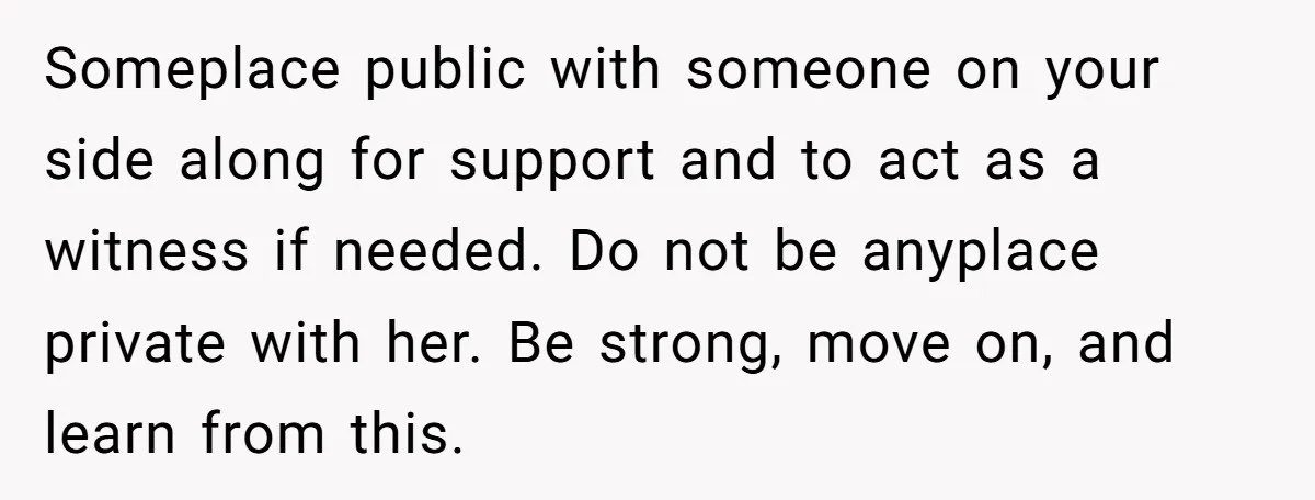 Someplace public with someone on your side along for support and to act as a witness if needed. Do not be anyplace private with her. Be strong, move on, and...
