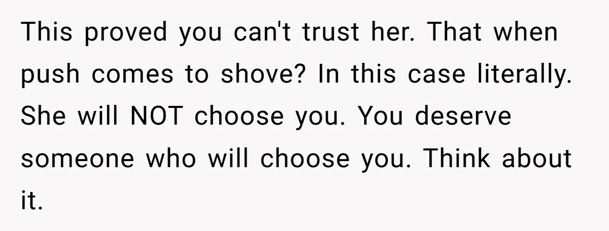 This proved you can't trust her. That when push comes to shove? In this case literally. She will NOT choose you. You deserve someone who will choose you. Think about...