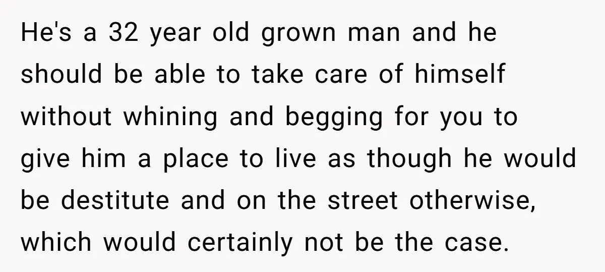 He's a 32 year old grown man and he should be able to take care of himself without whining and begging for you to give him a place to live...