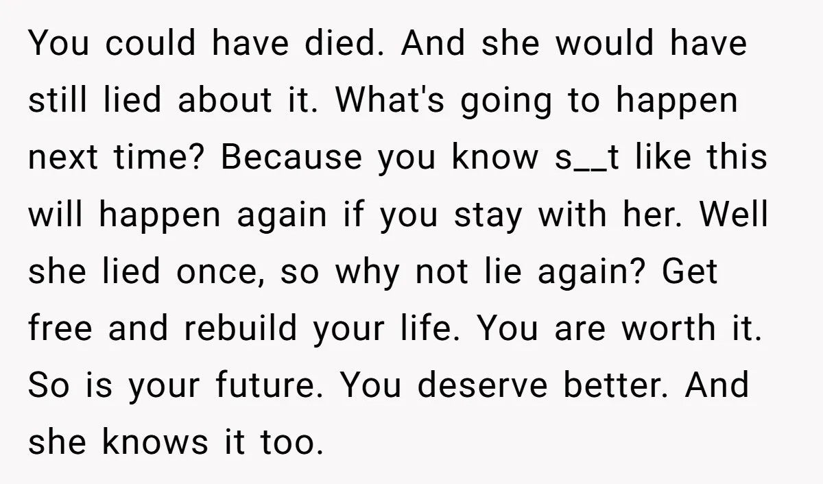 You could have died. And she would have still lied about it. What's going to happen next time? Because you know s__t like this will happen again if you stay...