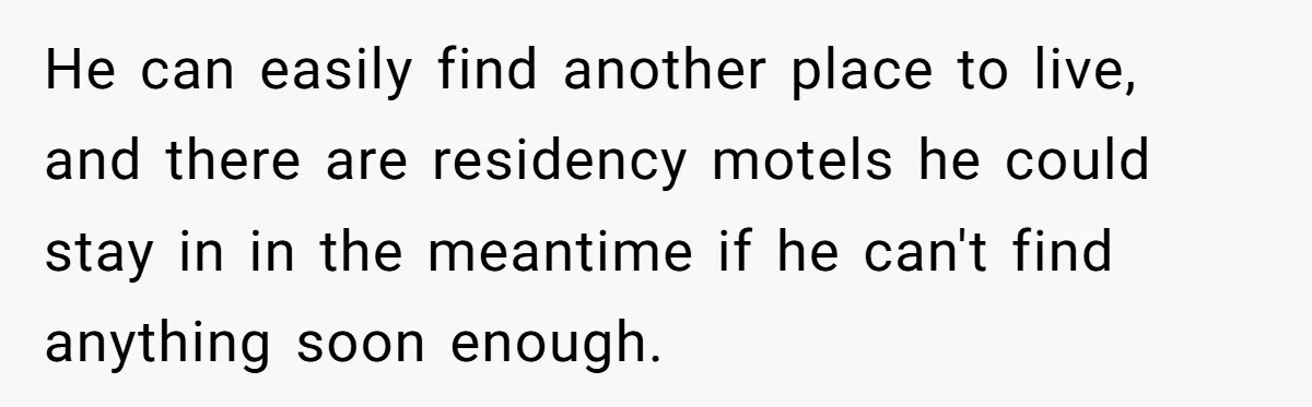 He can easily find another place to live, and there are residency motels he could stay in in the meantime if he can't find anything soon enough.