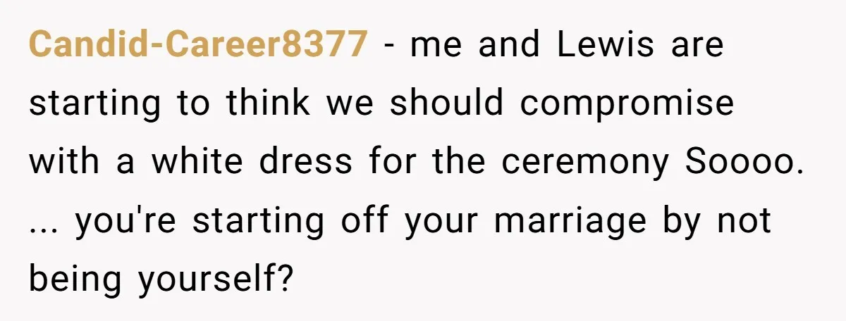 Candid-Career8377 − me and Lewis are starting to think we should compromise with a white dress for the ceremony Soooo. ... you're starting off your marriage by not being yourself?