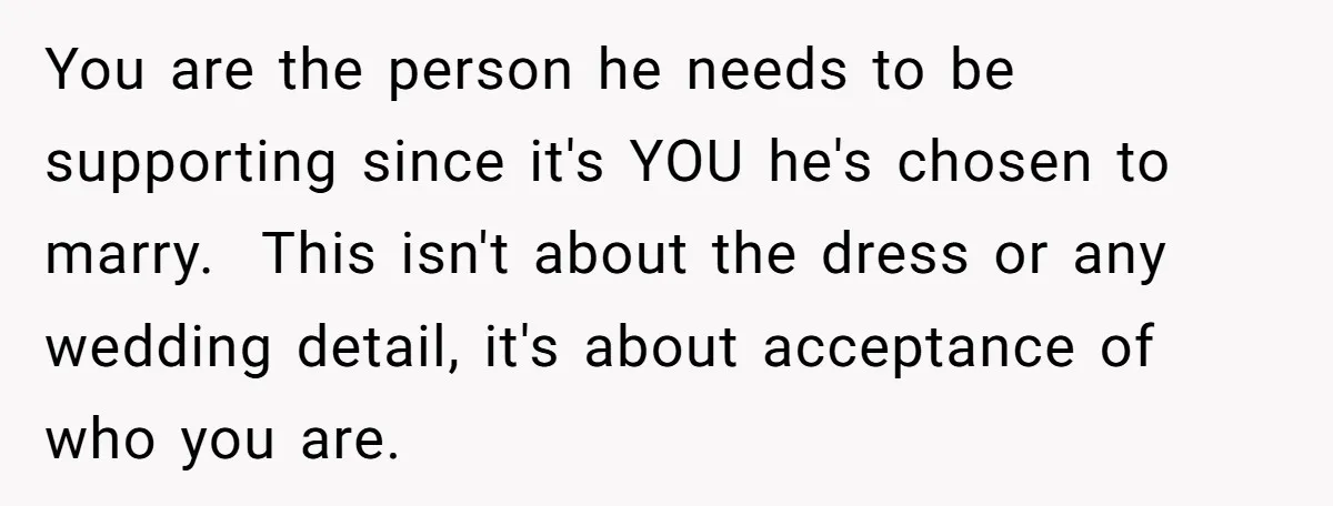 You are the person he needs to be supporting since it's YOU he's chosen to marry. This isn't about the dress or any wedding detail, it's about acceptance of who...