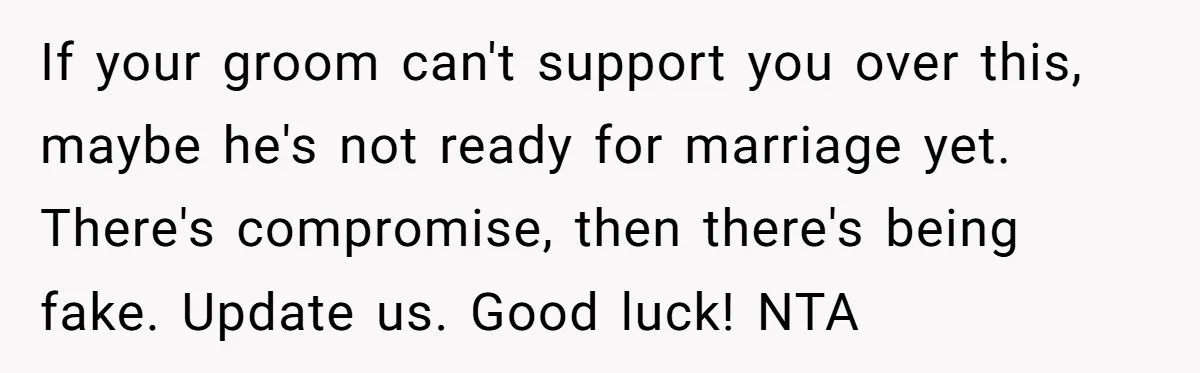 If your groom can't support you over this, maybe he's not ready for marriage yet. There's compromise, then there's being fake. Update us. Good luck! NTA